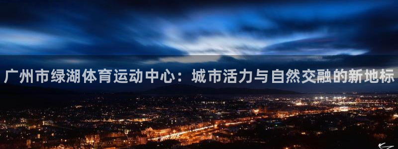 米兰体育报：广州市绿湖体育运动中心：城市活力与自然交融的新地标